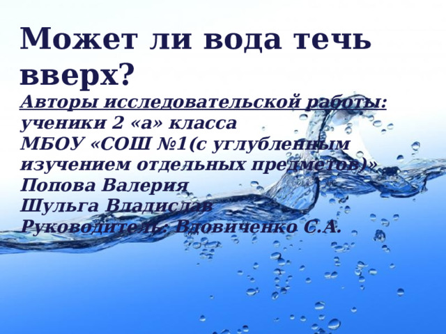 Может ли вода течь вверх? Авторы исследовательской работы: ученики 2 «а» класса МБОУ «СОШ №1(с углубленным изучением отдельных предметов)» Попова Валерия Шульга Владислав Руководитель: Вдовиченко С.А. 