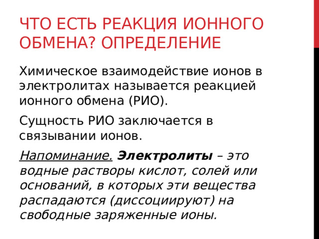 Что есть реакция ионного обмена? Определение Химическое взаимодействие ионов в электролитах называется реакцией ионного обмена (РИО). Сущность РИО заключается в связывании ионов. Напоминание.   Электролиты  – это водные растворы кислот, солей или оснований, в которых эти вещества распадаются (диссоциируют) на свободные заряженные ионы. 