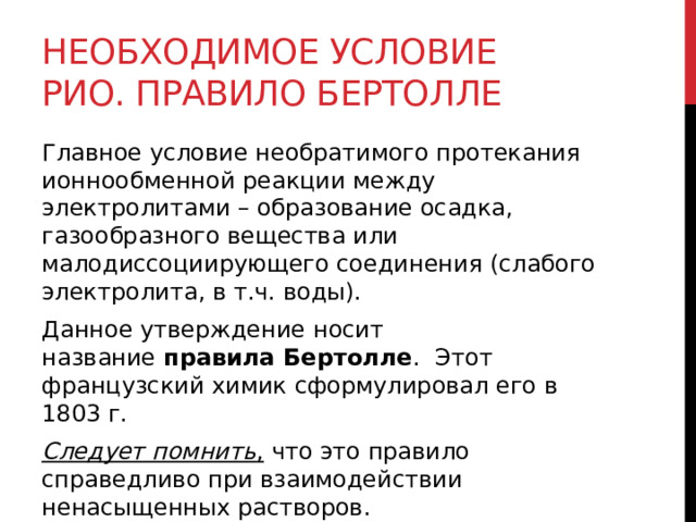 Необходимое условие РИО. Правило Бертолле Главное условие необратимого протекания ионнообменной реакции между электролитами – образование осадка, газообразного вещества или малодиссоциирующего соединения (слабого электролита, в т.ч. воды).  Данное утверждение носит название  правила Бертолле .    Этот французский химик сформулировал его в 1803 г. Следует помнить ,  что это правило справедливо при взаимодействии ненасыщенных растворов.  