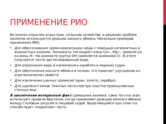 Применение РИО Во многих отраслях индустрии, сельском хозяйстве, в решении проблем экологии используются реакции ионного обмена. Несколько примеров применения РИО. Для обессоливания (деминерализации) воды  с помощью катионитных и анионитных колонок. Катиониты поглощают ионы Ca 2+ , Mg 2+ , заменяя их на ионы H + . На анионите группа OH -  заменяется анионами Cl - . В итоге получается почти дистиллированная вода. Для опреснения воды  в космических кораблях и морских судах. Для обеспечения ионного обмена в почвах , что помогает улучшению их агротехнических свойств. Для извлечения ценных примесей  (уран, золото, серебро). Для удаления ионов тяжелых металлов  при очистке промышленных сточных вод. В заключении интересный факт:  домашние хозяйки, сами того не зная, используют правило Бертолле, когда применяют реакцию ионного обмена между столовым уксусом и пищевой содой. Выделяющийся при этом газ способствует «поднятию» теста.  