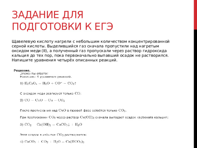 Задание для подготовки к егэ Щавелевую кислоту нагрели с небольшим количеством концентрированной серной кислоты. Выделившийся газ сначала пропустили над нагретым оксидом меди (II), а полученный газ пропускали через раствор гидроксида кальция до тех пор, пока первоначально выпавший осадок не растворился. Напишите уравнения четырёх описанных реакций. 