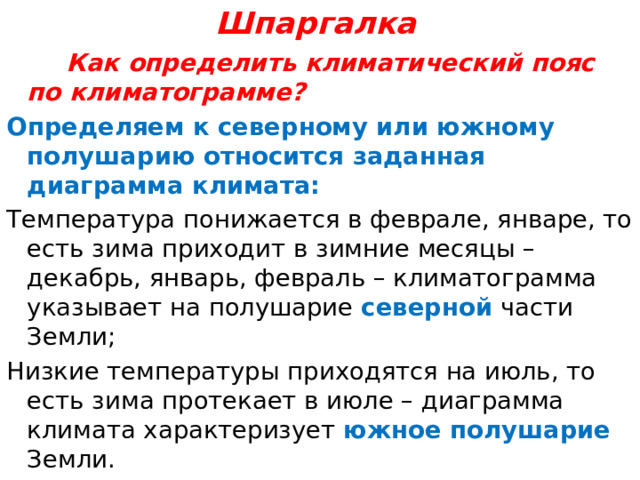 Шпаргалка  Как определить климатический пояс по климатограмме? Определяем к северному или южному полушарию относится заданная диаграмма климата: Температура понижается в феврале, январе, то есть зима приходит в зимние месяцы – декабрь, январь, февраль – климатограмма указывает на полушарие северной части Земли; Низкие температуры приходятся на июль, то есть зима протекает в июле – диаграмма климата характеризует южное полушарие Земли. 