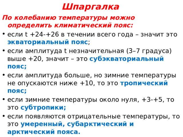 Шпаргалка По колебанию температуры можно определить климатический пояс: если t +24-+26 в течении всего года – значит это экваториальный пояс ; если амплитуда t незначительная (3–7 градуса) выше +20, значит – это субэкваториальный пояс; если амплитуда больше, но зимние температуры не опускаются ниже +10, то это тропический пояс; если зимние температуры около нуля, +3-+5, то это субтропики; если появляются отрицательные температуры, то это умеренный, субарктический и арктический пояса. 