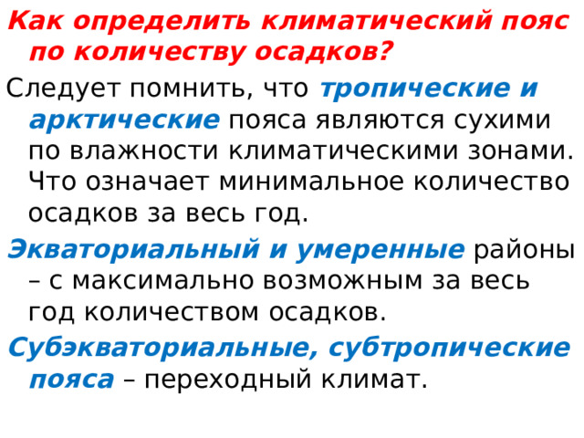 Как определить климатический пояс по количеству осадков? Следует помнить, что тропические и арктические пояса являются сухими по влажности климатическими зонами. Что означает минимальное количество осадков за весь год. Экваториальный и умеренные районы – с максимально возможным за весь год количеством осадков. Субэкваториальные, субтропические пояса – переходный климат. 