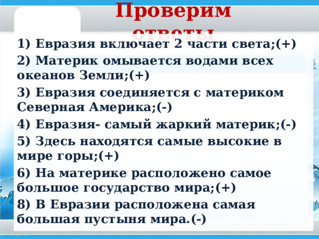 Игра «Верно –не верно» 1) Евразия включает 2 части света; 2) Материк омывается водами всех океанов Земли; 3) Евразия соединяется с материком Северная Америка; 4) Евразия- самый жаркий материк; 5) Здесь находятся самые высокие в мире горы; 6) На материке расположено самое большое государство мира; 8) В Евразии расположена самая большая пустыня мира.  