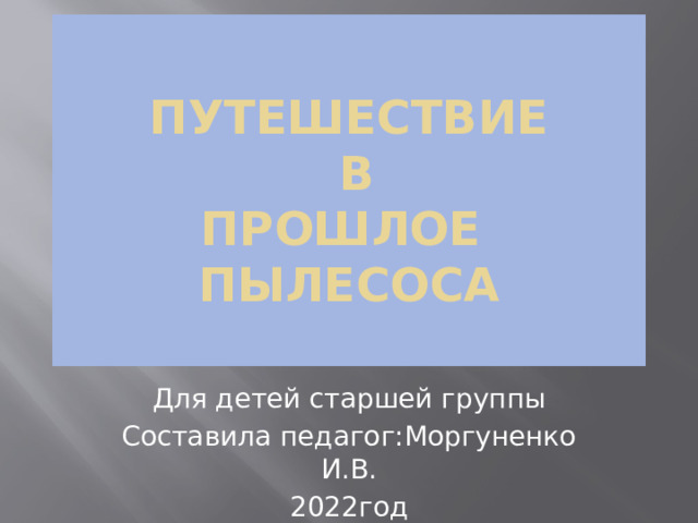Путешествие  в  прошлое пылесоса   Для детей старшей группы Составила педагог:Моргуненко И.В. 2022год 