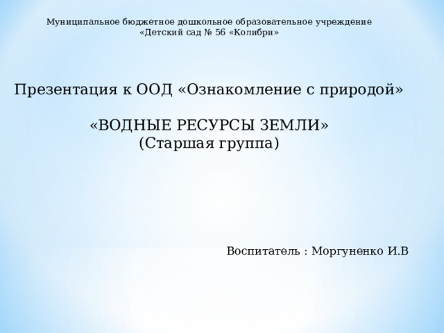 Муниципальное бюджетное дошкольное образовательное учреждение «Детский сад № 56 «Колибри» Презентация к ООД «Ознакомление с природой» «ВОДНЫЕ РЕСУРСЫ ЗЕМЛИ» (Старшая группа)   Воспитатель : Моргуненко И.В 