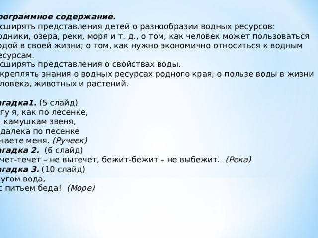 Программное содержание. Расширять представления детей о разнообразии водных ресурсов:  родники, озера, реки, моря и т. д., о том, как человек может пользоваться  водой в своей жизни; о том, как нужно экономично относиться к водным  ресурсам. Расширять представления о свойствах воды. Закреплять знания о водных ресурсах родного края; о пользе воды в жизни человека, животных и растений. Загадка1. (5 слайд) Бегу я, как по лесенке, По камушкам звеня, Издалека по песенке Узнаете меня. (Ручеек) Загадка 2. (6 слайд) Течет-течет – не вытечет, бежит-бежит – не выбежит. (Река) Загадка 3. (10 слайд) Кругом вода, А с питьем беда! (Море) 