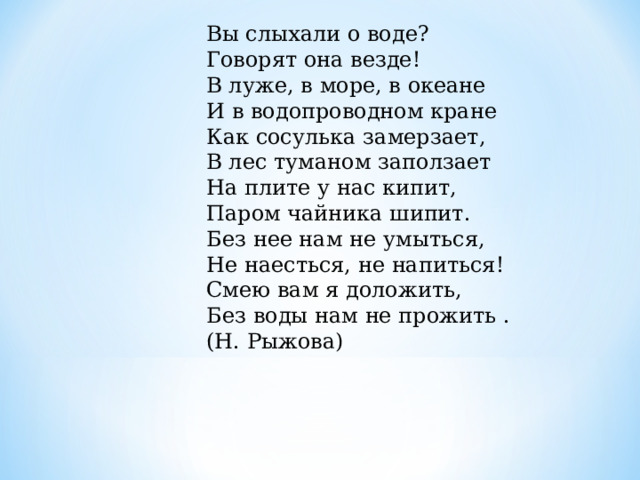 Вы слыхали о воде?  Говорят она везде!  В луже, в море, в океане  И в водопроводном кране  Как сосулька замерзает,  В лес туманом заползает  На плите у нас кипит,  Паром чайника шипит.  Без нее нам не умыться,  Не наесться, не напиться!  Смею вам я доложить,  Без воды нам не прожить . (Н. Рыжова) 