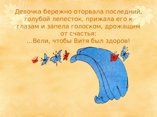 Девочка бережно оторвала последний, голубой лепесток, прижала его к глазам и запела голоском, дрожащим от счастья:  …Вели, чтобы Витя был здоров! 