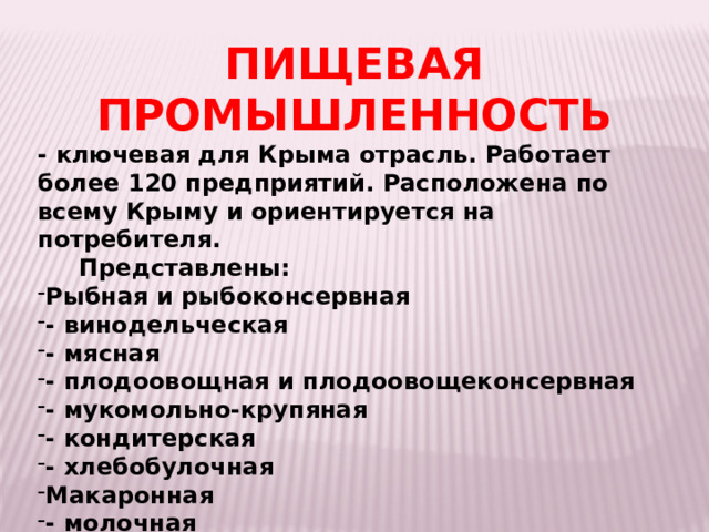 ПИЩЕВАЯ ПРОМЫШЛЕННОСТЬ - ключевая для Крыма отрасль. Работает более 120 предприятий. Расположена по всему Крыму и ориентируется на потребителя.  Представлены: Рыбная и рыбоконсервная - винодельческая - мясная - плодоовощная и плодоовощеконсервная - мукомольно-крупяная - кондитерская - хлебобулочная Макаронная - молочная -пивобезалкогольная - 