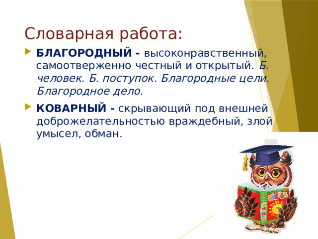 Словарная работа: БЛАГОРОДНЫЙ - высоконравственный, самоотверженно честный и открытый. Б. человек. Б. поступок. Благородные цели. Благородное дело. КОВАРНЫЙ - скрывающий под внешней доброжелательностью враждебный, злой умысел, обман. 