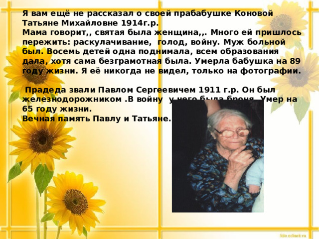 Я вам ещё не рассказал о своей прабабушке Коновой Татьяне Михайловне 1914г.р.  Мама говорит,, святая была женщина,,. Много ей пришлось пережить: раскулачивание, голод, войну. Муж больной был. Восемь детей одна поднимала, всем образования дала, хотя сама безграмотная была. Умерла бабушка на 89 году жизни. Я её никогда не видел, только на фотографии.   Прадеда звали Павлом Сергеевичем 1911 г.р. Он был железнодорожником .В войну у него была броня. Умер на 65 году жизни.  Вечная память Павлу и Татьяне.      