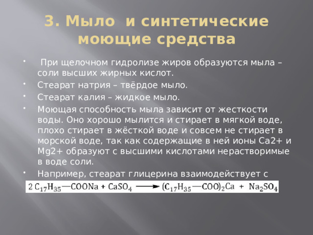 3. Мыло и синтетические моющие средства  При щелочном гидролизе жиров образуются мыла – соли высших жирных кислот. Стеарат натрия – твёрдое мыло. Стеарат калия – жидкое мыло. Моющая способность мыла зависит от жесткости воды. Оно хорошо мылится и стирает в мягкой воде, плохо стирает в жёсткой воде и совсем не стирает в морской воде, так как содержащие в ней ионы Ca2+ и Mg2+ образуют с высшими кислотами нерастворимые в воде соли. Например, стеарат глицерина взаимодействует с сульфатом кальция 