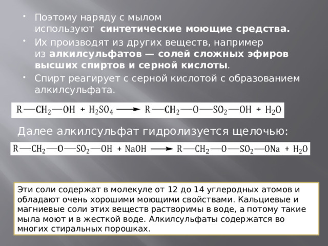 Поэтому наряду с мылом используют   синтетические моющие средства. Их производят из других веществ, например из  алкилсульфатов — солей сложных эфиров высших спиртов и серной кислоты . Спирт реагирует с серной кислотой с образованием алкилсульфата. Далее алкилсульфат гидролизуется щелочью: Эти соли содержат в молекуле от 12 до 14 углеродных атомов и обладают очень хорошими моющими свойствами. Кальциевые и магниевые соли этих веществ растворимы в воде, а потому такие мыла моют и в жесткой воде. Алкилсульфаты содержатся во многих стиральных порошках. 