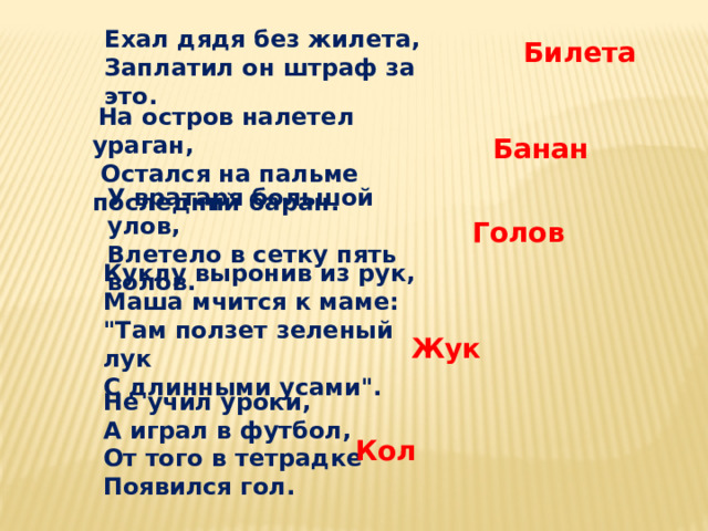 Ехал дядя без жилета, Заплатил он штраф за это. Билета  На остров налетел ураган,  Остался на пальме последний баран. Банан У вратаря большой улов, Влетело в сетку пять волов. Голов Куклу выронив из рук, Маша мчится к маме: 