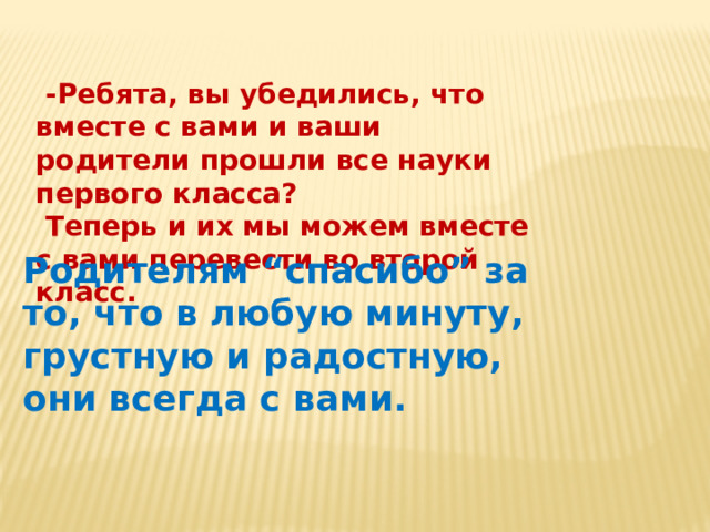  -Ребята, вы убедились, что вместе с вами и ваши родители прошли все науки первого класса?  Теперь и их мы можем вместе с вами перевести во второй класс. Родителям “спасибо” за то, что в любую минуту, грустную и радостную, они всегда с вами. 