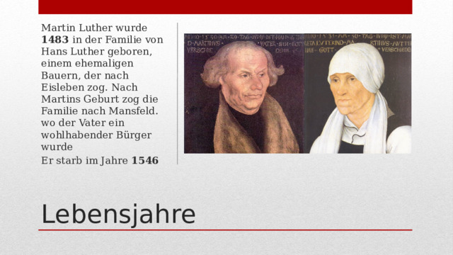 Martin Luther wurde 1483 in der Familie von Hans Luther geboren, einem ehemaligen Bauern, der nach Eisleben zog. Nach Martins Geburt zog die Familie nach Mansfeld. wo der Vater ein wohlhabender Bürger wurde Er starb im Jahre 1546 Lebensjahre 