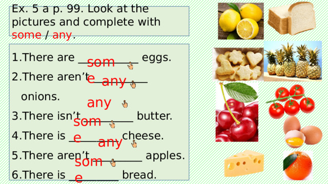 Ex. 5 a p. 99. Look at the pictures and complete with some / any . There are ___________ eggs. There aren’t __________ onions. There isn’t _________ butter. There is _________ cheese. There aren’t _________ apples. There is _________ bread. some any any some any some 