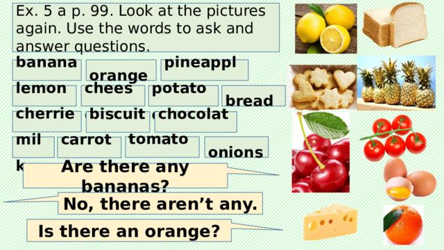 Ex. 5 a p. 99. Look at the pictures again. Use the words to ask and answer questions. bananas orange pineapples bread potatoes cheese lemons cherries biscuits chocolate tomatoes onions milk carrots Are there any bananas? No, there aren’t any. Is there an orange? 
