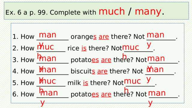 Ex. 6 a p. 99. Complete with much / many .  How __________ orange s  are there? Not _________.  How _________ rice is there? Not _________.  How __________ potato es  are there? Not _________.  How __________ biscuit s  are there? Not _________.  How _________ milk is there? Not _________.  How __________ potato es  are  there? Not _________. many many much much many many many many much much many many 