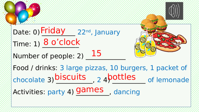 Date: 0) __________ 22 nd , January Friday Time: 1) ___________ Number of people: 2) ____________ Food / drinks: 3 large pizzas, 10 burgers, 1 packet of chocolate 3) ___________, 2 4) __________ of lemonade Activities: party 4) __________, dancing 8 o’clock 15 bottles biscuits games 