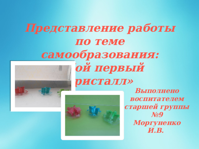 Представление работы по теме самообразования: «Мой первый кристалл» Выполнено воспитателем старшей группы №9 Моргуненко И.В. 