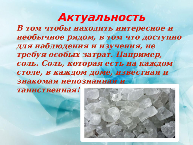 Актуальность В том чтобы находить интересное и необычное рядом, в том что доступно для наблюдения и изучения, не требуя особых затрат. Например, соль. Соль, которая есть на каждом столе, в каждом доме, известная и знакомая непознанная и таинственная! 