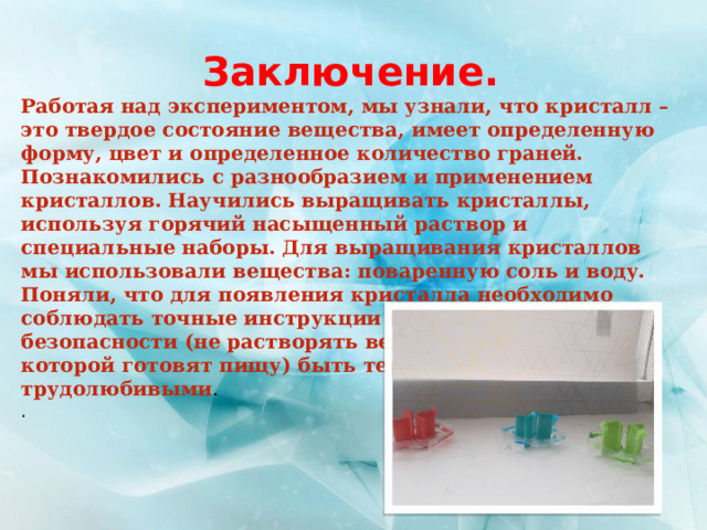 Заключение. Работая над экспериментом, мы узнали, что кристалл – это твердое состояние вещества, имеет определенную форму, цвет и определенное количество граней. Познакомились с разнообразием и применением кристаллов. Научились выращивать кристаллы, используя горячий насыщенный раствор и специальные наборы. Для выращивания кристаллов мы использовали вещества: поваренную соль и воду. Поняли, что для появления кристалла необходимо соблюдать точные инструкции и правила техники безопасности (не растворять вещества в посуде, в которой готовят пищу) быть терпеливыми и трудолюбивыми . . 