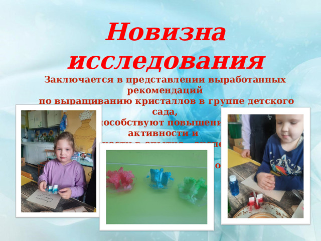 Новизна исследования Заключается в представлении выработанных рекомендаций  по выращиванию кристаллов в группе детского сада, которые способствуют повышению интереса, активности и самостоятельности в опытно – экспериментальной деятельности, а так же познания мира дошкольниками 
