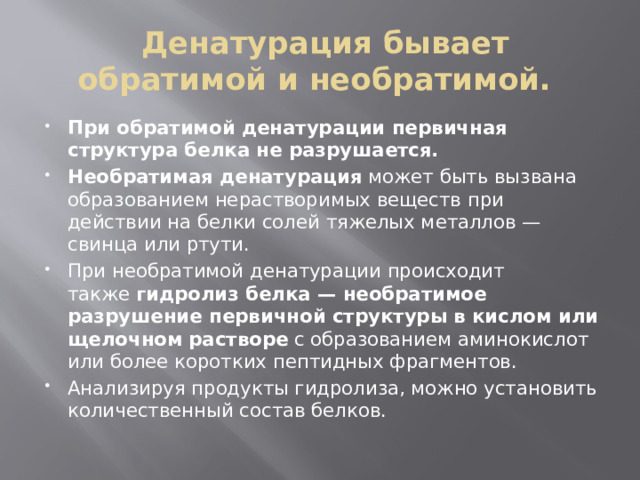   Денатурация бывает обратимой и необратимой.  При обратимой денатурации первичная структура белка не разрушается. Необратимая денатурация  может быть вызвана образованием нерастворимых веществ при действии на белки солей тяжелых металлов — свинца или ртути. При необратимой денатурации происходит также  гидролиз белка — необратимое разрушение первичной структуры в кислом или щелочном   растворе  с образованием аминокислот или более коротких пептидных фрагментов. Анализируя продукты гидролиза, можно установить количественный состав белков. 