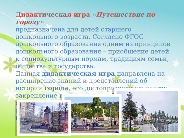 Дидактическая игра  « Путешествие по городу »   предназначена для детей старшего дошкольного возраста. Согласно ФГОС дошкольного образования одним из принципов дошкольного образования – приобщение детей к социокультурным нормам, традициям семьи, общества и государства. Данная  дидактическая игра  направлена на расширение знаний и представлений об истории  города , его достопримечательностях, закрепление народных игр, обобщение знаний о праздниках. В процессе игры у дошкольников развивается сопереживание, готовность к совместной деятельности. 