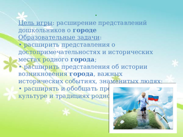 . Цель игры : расширение представлений дошкольников о  городе Образовательные задачи : • расширить представления о достопримечательностях и исторических местах родного  города ; • расширить представления об истории возникновения  города , важных исторических событиях, знаменитых людях; • расширять и обобщать представления о культуре и традициях родного города 