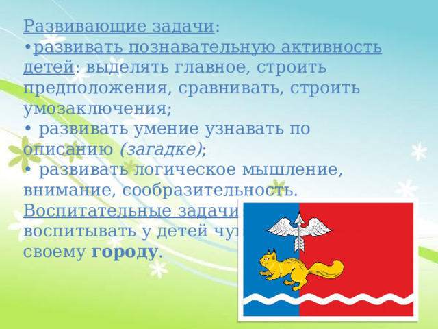 Развивающие задачи : • развивать познавательную активность детей : выделять главное, строить предположения, сравнивать, строить умозаключения; • развивать умение узнавать по описанию  (загадке) ; • развивать логическое мышление, внимание, сообразительность. Воспитательные задачи : воспитывать у детей чувство гордости к своему  городу . 