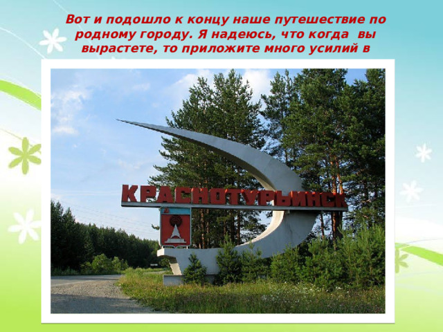 Вот и подошло к концу наше путешествие по родному городу. Я надеюсь, что когда вы вырастете, то приложите много усилий в процветание нашего города .   