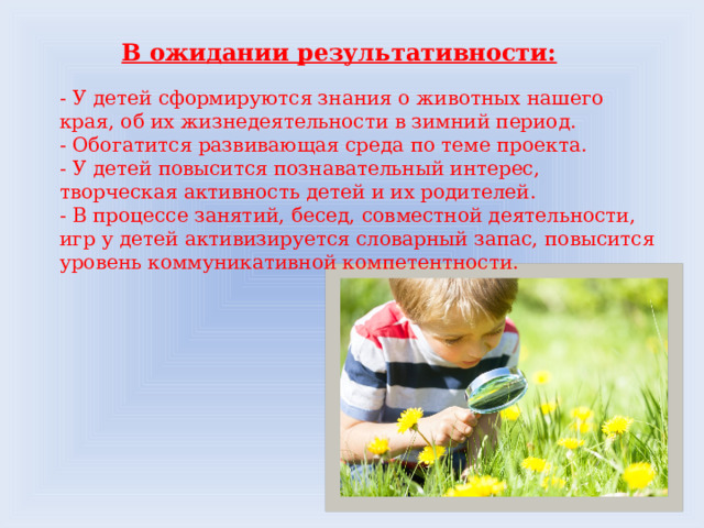 В ожидании результативности: - У детей сформируются знания о животных нашего края, об их жизнедеятельности в зимний период. - Обогатится развивающая среда по теме проекта. - У детей повысится познавательный интерес, творческая активность детей и их родителей. - В процессе занятий, бесед, совместной деятельности, игр у детей активизируется словарный запас, повысится уровень коммуникативной компетентности. 