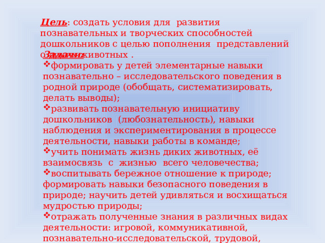Цель : создать условия для развития познавательных и творческих способностей дошкольников с целью пополнения представлений о диких животных . Задачи:  формировать у детей элементарные навыки познавательно – исследовательского поведения в родной природе (обобщать, систематизировать, делать выводы); развивать познавательную инициативу дошкольников (любознательность), навыки наблюдения и экспериментирования в процессе деятельности, навыки работы в команде; учить понимать жизнь диких животных, её взаимосвязь с жизнью всего человечества; воспитывать бережное отношение к природе; формировать навыки безопасного поведения в природе; научить детей удивляться и восхищаться мудростью природы; отражать полученные знания в различных видах деятельности: игровой, коммуникативной, познавательно-исследовательской, трудовой, двигательной, изобразительной.  