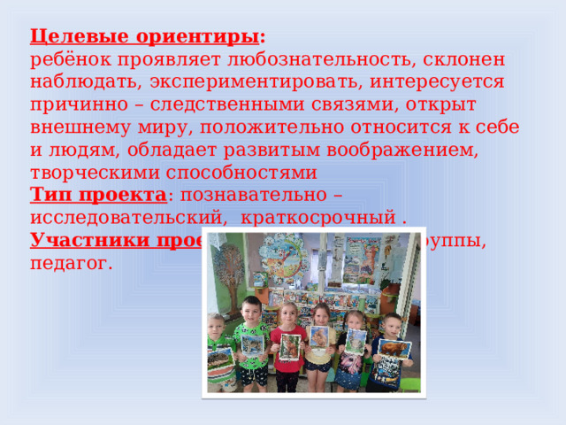 Целевые ориентиры : ребёнок проявляет любознательность, склонен наблюдать, экспериментировать, интересуется причинно – следственными связями, открыт внешнему миру, положительно относится к себе и людям, обладает развитым воображением, творческими способностями Тип проекта : познавательно – исследовательский, краткосрочный . Участники проекта : дети старшей группы, педагог. 