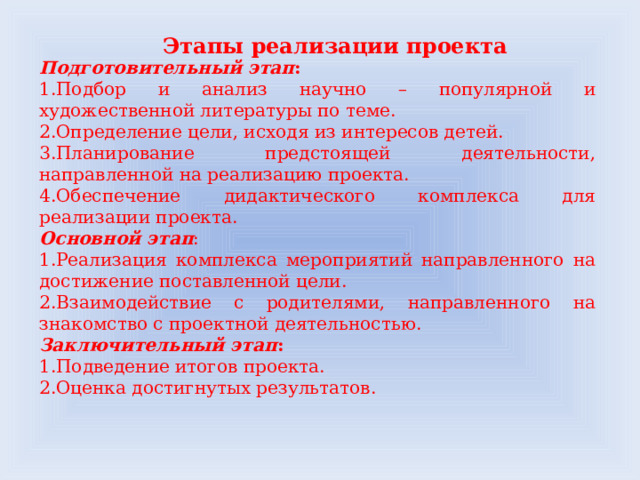 Этапы реализации проекта Подготовительный этап :  1.Подбор и анализ научно – популярной и художественной литературы по теме. 2.Определение цели, исходя из интересов детей. 3.Планирование предстоящей деятельности, направленной на реализацию проекта. 4.Обеспечение дидактического комплекса для реализации проекта. Основной этап : 1.Реализация комплекса мероприятий направленного на достижение поставленной цели. 2.Взаимодействие с родителями, направленного на знакомство с проектной деятельностью. Заключительный этап : 1.Подведение итогов проекта. 2.Оценка достигнутых результатов.  
