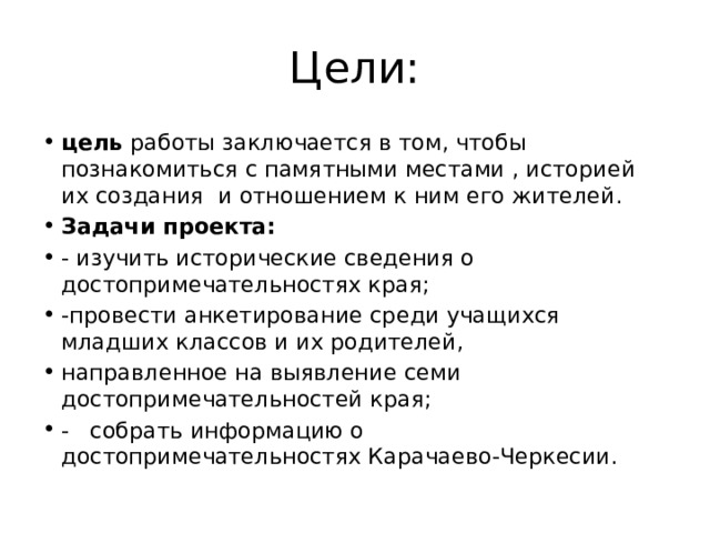 Цели: цель работы заключается в том, чтобы познакомиться с памятными местами , историей их создания и отношением к ним его жителей. Задачи проекта: - изучить исторические сведения о достопримечательностях края; -провести анкетирование среди учащихся младших классов и их родителей,  направленное на выявление семи достопримечательностей края; -   собрать информацию о достопримечательностях Карачаево-Черкесии. 