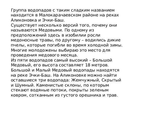 Группа водопадов с таким сладким названием находится в Малокарачаевском районе на реках Аликоновка и Эчки-Баш. Существует несколько версий того, почему они называются Медовыми. По одному из предположений здесь в изобилии росли медоносные травы, по другому – водились дикие пчелы, которые погибли во время холодной зимы. Многие молодожены выбираю это место для проведения медового месяца. Из пяти водопадов самый высокий – Большой Медовый, его высота составляет 18 метров. Большой и Малый Медовый водопады находятся на реке Эчки-Баш. На Аликоновке можно найти оставшиеся три водопада: Жемчужный, Скрытый и Шумный. Каменистые склоны, по которым стекают водяные потоки, покрыты зеленым ковром, сотканным из густого орешника и трав. 