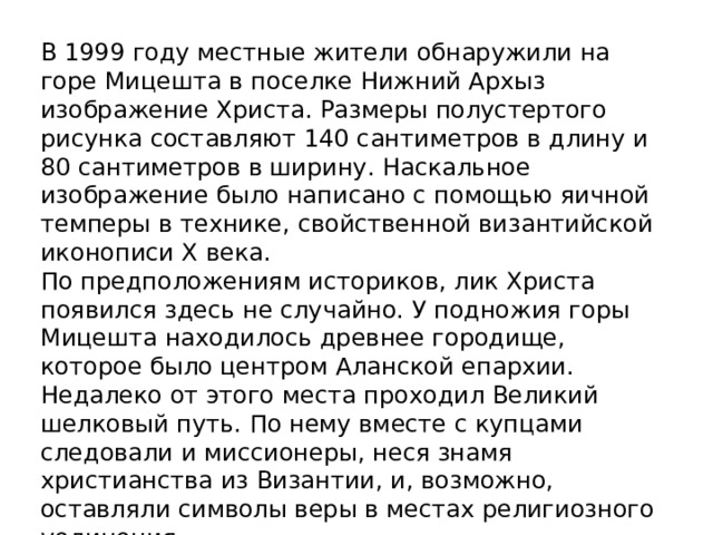 В 1999 году местные жители обнаружили на горе Мицешта в поселке Нижний Архыз изображение Христа. Размеры полустертого рисунка составляют 140 сантиметров в длину и 80 сантиметров в ширину. Наскальное изображение было написано с помощью яичной темперы в технике, свойственной византийской иконописи Х века. По предположениям историков, лик Христа появился здесь не случайно. У подножия горы Мицешта находилось древнее городище, которое было центром Аланской епархии. Недалеко от этого места проходил Великий шелковый путь. По нему вместе с купцами следовали и миссионеры, неся знамя христианства из Византии, и, возможно, оставляли символы веры в местах религиозного уединения. 