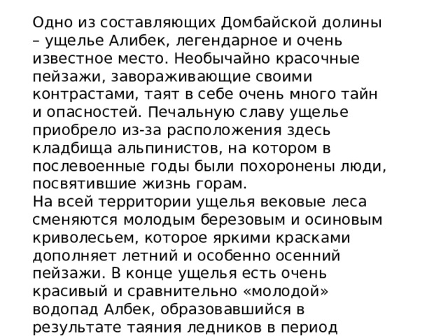 Одно из составляющих Домбайской долины – ущелье Алибек, легендарное и очень известное место. Необычайно красочные пейзажи, завораживающие своими контрастами, таят в себе очень много тайн и опасностей. Печальную славу ущелье приобрело из-за расположения здесь кладбища альпинистов, на котором в послевоенные годы были похоронены люди, посвятившие жизнь горам. На всей территории ущелья вековые леса сменяются молодым березовым и осиновым криволесьем, которое яркими красками дополняет летний и особенно осенний пейзажи. В конце ущелья есть очень красивый и сравнительно «молодой» водопад Албек, образовавшийся в результате таяния ледников в период глобального потепления почти 50 лет назад. 