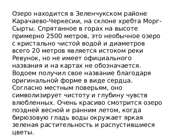 Озеро находится в Зеленчукском районе Карачаево-Черкесии, на склоне хребта Морг-Сырты. Спрятанное в горах на высоте примерно 2500 метров, это необычное озеро с кристально чистой водой и диаметров всего 20 метров является истоком реки Ревунок, но не имеет официального названия и на картах не обозначается. Водоем получил свое название благодаря оригинальной форме в виде сердца. Согласно местным поверьям, оно символизирует чистоту и глубину чувств влюбленных. Очень красиво смотрится озеро поздней весной и ранним летом, когда бирюзовую гладь воды окружает яркая зеленая растительность и распустившиеся цветы. 