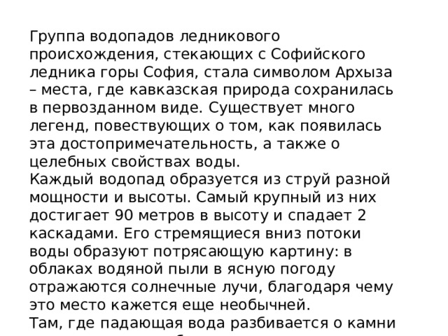 Группа водопадов ледникового происхождения, стекающих с Софийского ледника горы София, стала символом Архыза – места, где кавказская природа сохранилась в первозданном виде. Существует много легенд, повествующих о том, как появилась эта достопримечательность, а также о целебных свойствах воды. Каждый водопад образуется из струй разной мощности и высоты. Самый крупный из них достигает 90 метров в высоту и спадает 2 каскадами. Его стремящиеся вниз потоки воды образуют потрясающую картину: в облаках водяной пыли в ясную погоду отражаются солнечные лучи, благодаря чему это место кажется еще необычней. Там, где падающая вода разбивается о камни у подножия горы, берет свое начало река София. 