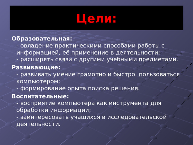 Цели: Образовательная:   - овладение практическими способами работы с информацией, её применение в деятельности;  - расширять связи с другими учебными предметами. Развивающие:   - развивать умение грамотно и быстро  пользоваться компьютером;  - формирование опыта поиска решения. Воспитательные:  - восприятие компьютера как инструмента для обработки информации;  - заинтересовать учащихся в исследовательской деятельности. 