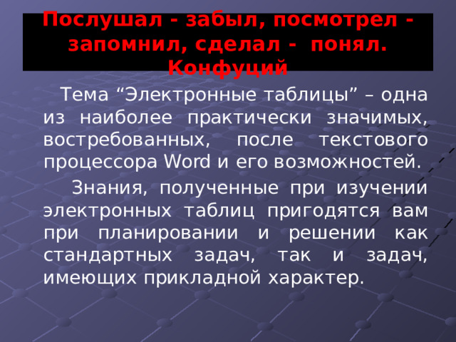 Послушал - забыл, посмотрел - запомнил, сделал - понял. Конфуций Тема “Электронные таблицы” – одна из наиболее практически значимых, востребованных, после текстового процессора Word и его возможностей.  Знания, полученные при изучении электронных таблиц пригодятся вам при планировании и решении как стандартных задач, так и задач, имеющих прикладной характер. 