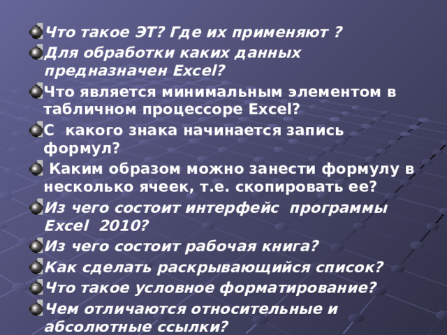 Что такое ЭТ? Где их применяют ? Для обработки каких данных предназначен Excel? Что является минимальным элементом в табличном процессоре Excel?   С какого знака начинается запись формул?   Каким образом можно занести формулу в несколько ячеек, т.е. скопировать ее?  Из чего состоит интерфейс программы Excel 2010? Из чего состоит рабочая книга?  Как сделать раскрывающийся список? Что такое условное форматирование? Чем отличаются относительные и абсолютные ссылки? Как построить диаграмму?  Можно ли внедрить объекты в рабочую книгу? Какие? 