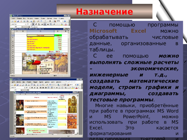 Назначение С помощью программы Microsoft Excel можно обрабатывать числовые данные, организованные в таблицы. С ее помощью можно выполнять сложные расчеты – экономические, инженерные и т.д., создавать математические модели, строить графики и диаграммы, создавать тестовые программы . Многие навыки, приобретённые при работе в программах MS Word и MS PowerPoint, можно использовать при работе в MS Excel. Это касается форматирования и редактирования текстовой и графической информации, вставки объектов. 