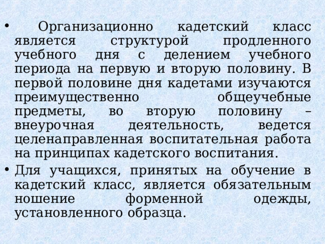  Организационно кадетский класс является структурой продленного учебного дня с делением учебного периода на первую и вторую половину. В первой половине дня кадетами изучаются преимущественно общеучебные предметы, во вторую половину – внеурочная деятельность, ведется целенаправленная воспитательная работа на принципах кадетского воспитания. Для учащихся, принятых на обучение в кадетский класс, является обязательным ношение форменной одежды, установленного образца.  